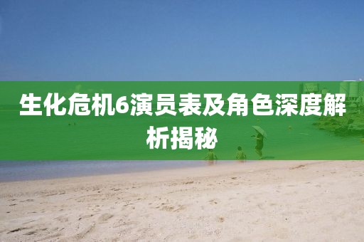生化危机6演员表及角色深度解析揭秘