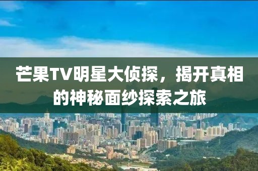 芒果TV明星大侦探，揭开真相的神秘面纱探索之旅