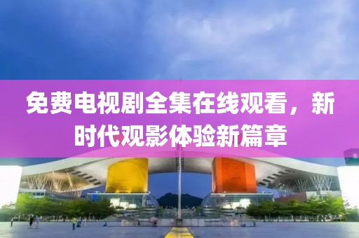 免费电视剧全集在线观看，新时代观影体验新篇章