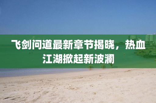 飞剑问道最新章节揭晓，热血江湖掀起新波澜