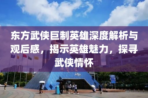 东方武侠巨制英雄深度解析与观后感，揭示英雄魅力，探寻武侠情怀