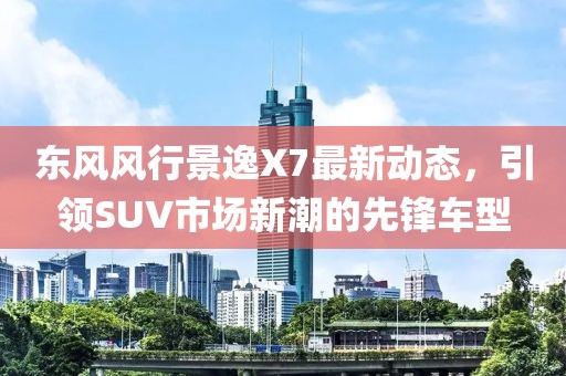 东风风行景逸X7最新动态，引领SUV市场新潮的先锋车型