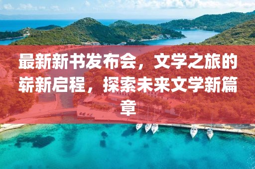 最新新书发布会，文学之旅的崭新启程，探索未来文学新篇章