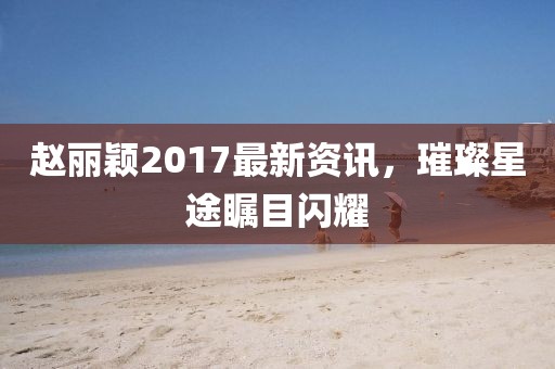 赵丽颖2017最新资讯，璀璨星途瞩目闪耀