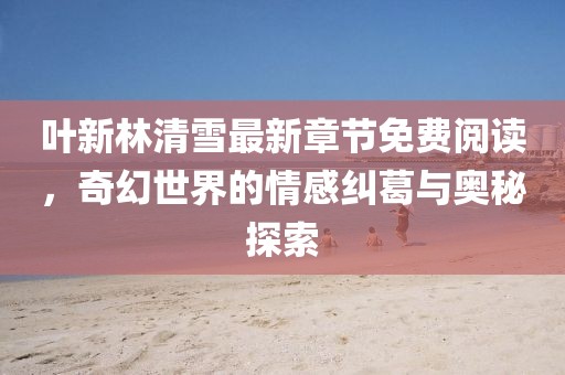 叶新林清雪最新章节免费阅读，奇幻世界的情感纠葛与奥秘探索