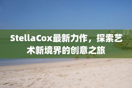 StellaCox最新力作，探索艺术新境界的创意之旅