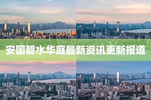 安国碧水华庭最新资讯更新报道