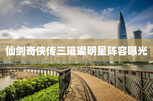 仙剑奇侠传三璀璨明星阵容曝光