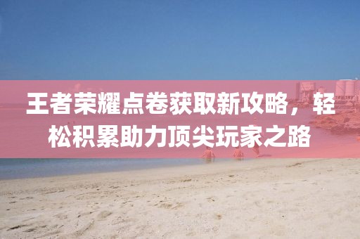 王者荣耀点卷获取新攻略，轻松积累助力顶尖玩家之路