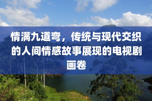 情满九道弯，传统与现代交织的人间情感故事展现的电视剧画卷
