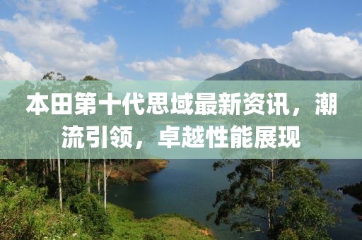 本田第十代思域最新资讯，潮流引领，卓越性能展现