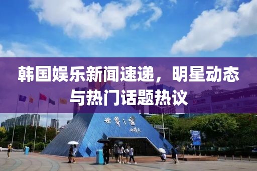 韩国娱乐新闻速递，明星动态与热门话题热议