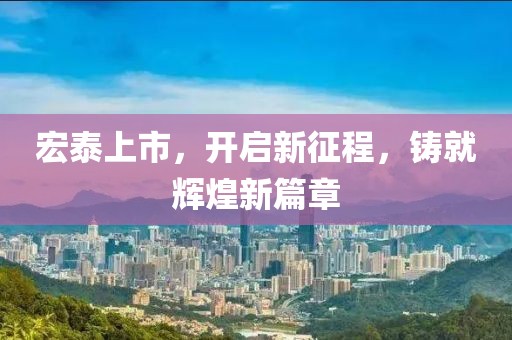 宏泰上市，开启新征程，铸就辉煌新篇章