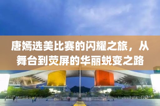 唐嫣选美比赛的闪耀之旅，从舞台到荧屏的华丽蜕变之路
