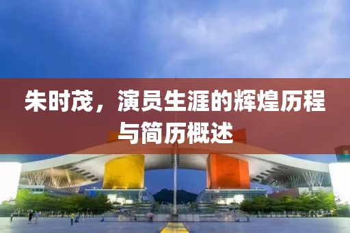 朱时茂，演员生涯的辉煌历程与简历概述