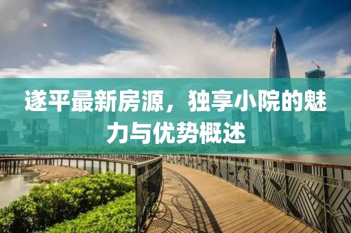 遂平最新房源，独享小院的魅力与优势概述