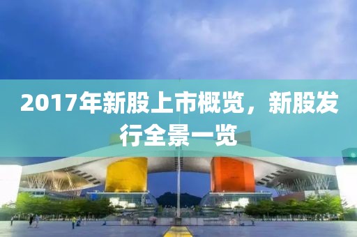 2017年新股上市概览，新股发行全景一览