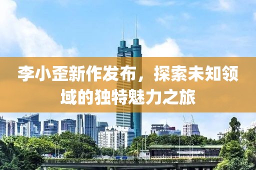 李小歪新作发布，探索未知领域的独特魅力之旅