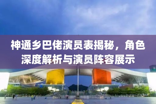 神通乡巴佬演员表揭秘，角色深度解析与演员阵容展示