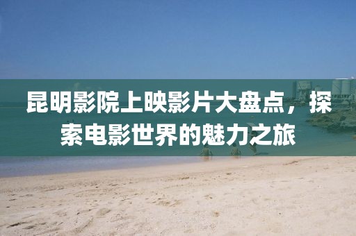 昆明影院上映影片大盘点，探索电影世界的魅力之旅