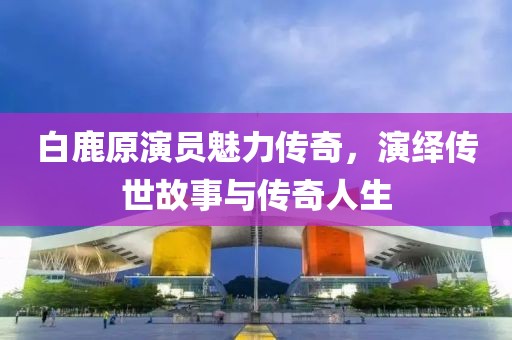 白鹿原演员魅力传奇，演绎传世故事与传奇人生