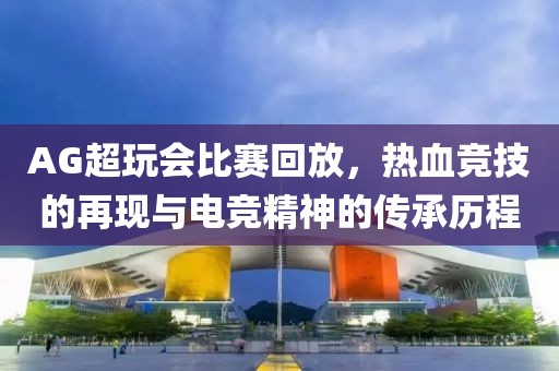 AG超玩会比赛回放，热血竞技的再现与电竞精神的传承历程