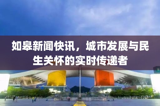 如皋新闻快讯，城市发展与民生关怀的实时传递者