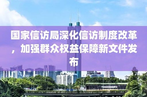 国家信访局深化信访制度改革，加强群众权益保障新文件发布
