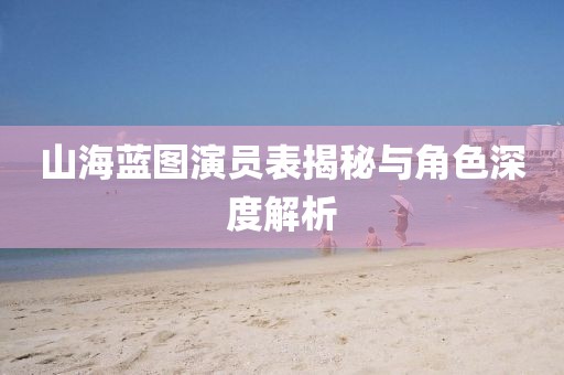 山海蓝图演员表揭秘与角色深度解析