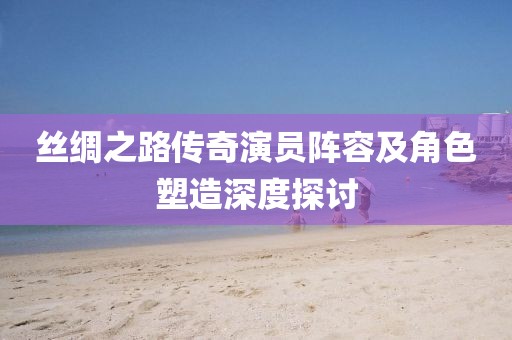 丝绸之路传奇演员阵容及角色塑造深度探讨