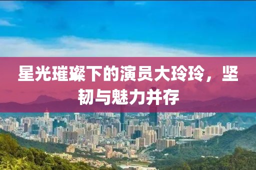 星光璀璨下的演员大玲玲，坚韧与魅力并存