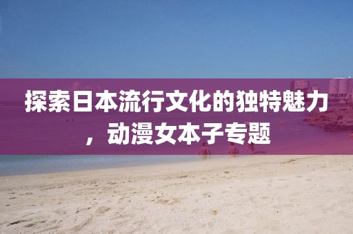 探索日本流行文化的独特魅力，动漫女本子专题