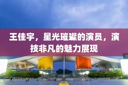 王佳宇，星光璀璨的演员，演技非凡的魅力展现