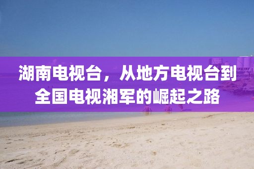 湖南电视台，从地方电视台到全国电视湘军的崛起之路