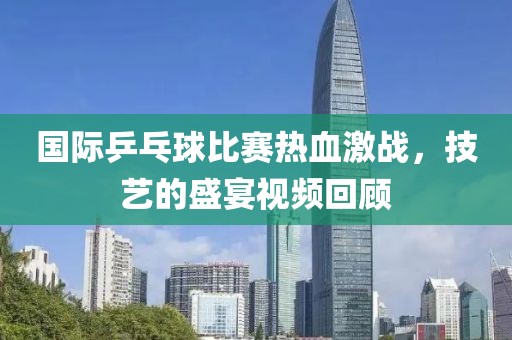 国际乒乓球比赛热血激战，技艺的盛宴视频回顾