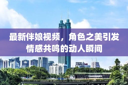 最新伴娘视频，角色之美引发情感共鸣的动人瞬间