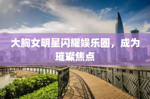 大胸女明星闪耀娱乐圈，成为璀璨焦点