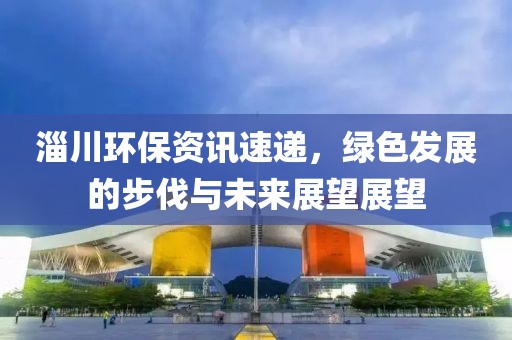 淄川环保资讯速递，绿色发展的步伐与未来展望展望