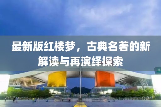 最新版红楼梦，古典名著的新解读与再演绎探索