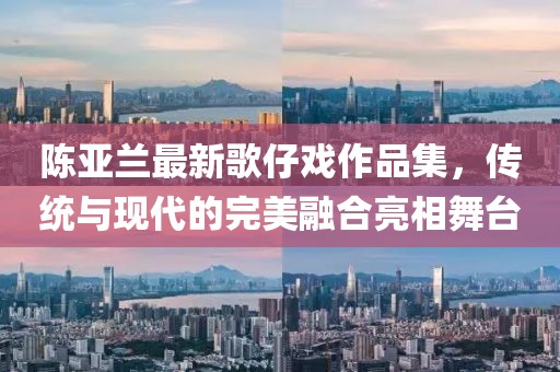 陈亚兰最新歌仔戏作品集，传统与现代的完美融合亮相舞台
