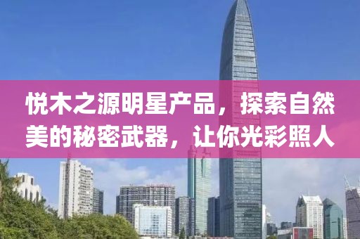 悦木之源明星产品，探索自然美的秘密武器，让你光彩照人
