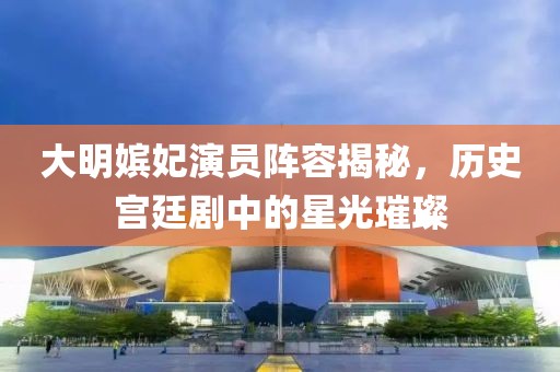 大明嫔妃演员阵容揭秘，历史宫廷剧中的星光璀璨