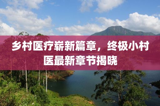 乡村医疗崭新篇章，终极小村医最新章节揭晓