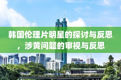 韩国伦理片明星的探讨与反思，涉黄问题的审视与反思