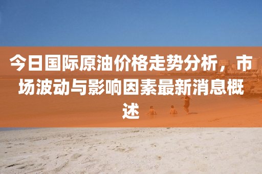 今日国际原油价格走势分析，市场波动与影响因素最新消息概述