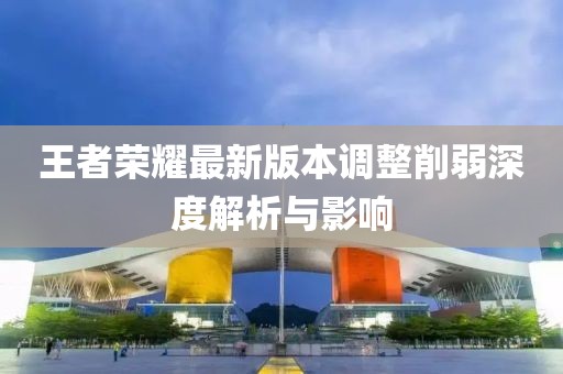 王者荣耀最新版本调整削弱深度解析与影响