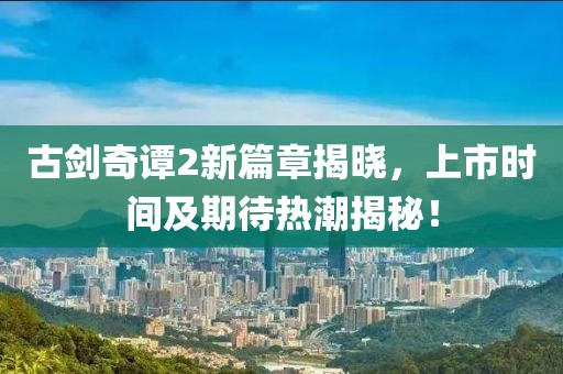 古剑奇谭2新篇章揭晓，上市时间及期待热潮揭秘！