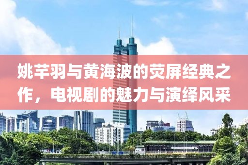 姚芊羽与黄海波的荧屏经典之作，电视剧的魅力与演绎风采