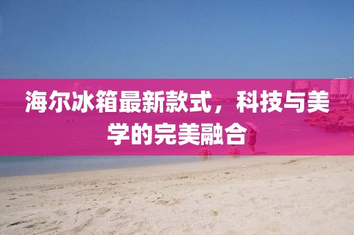 海尔冰箱最新款式，科技与美学的完美融合