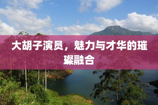 大胡子演员，魅力与才华的璀璨融合